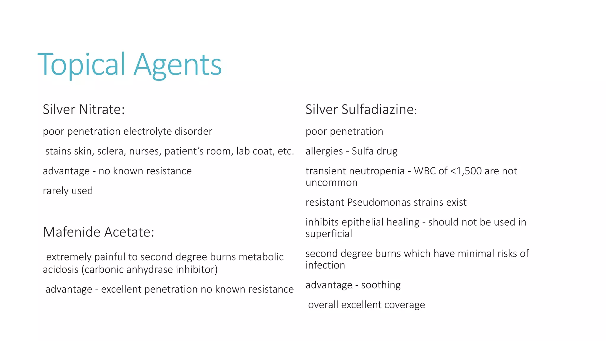 Topical Agents
Silver Nitrate:
poor penetration electrolyte disorder
stains skin, sclera, nurses, patient’s room, lab coat, etc.
advantage - no known resistance
rarely used
Mafenide Acetate:
extremely painful to second degree burns metabolic
acidosis (carbonic anhydrase inhibitor)
advantage - excellent penetration no known resistance
Silver Sulfadiazine:
poor penetration
allergies - Sulfa drug
transient neutropenia - WBC of <1,500 are not
uncommon
resistant Pseudomonas strains exist
inhibits epithelial healing - should not be used in
superficial
second degree burns which have minimal risks of
infection
advantage - soothing
overall excellent coverage
 