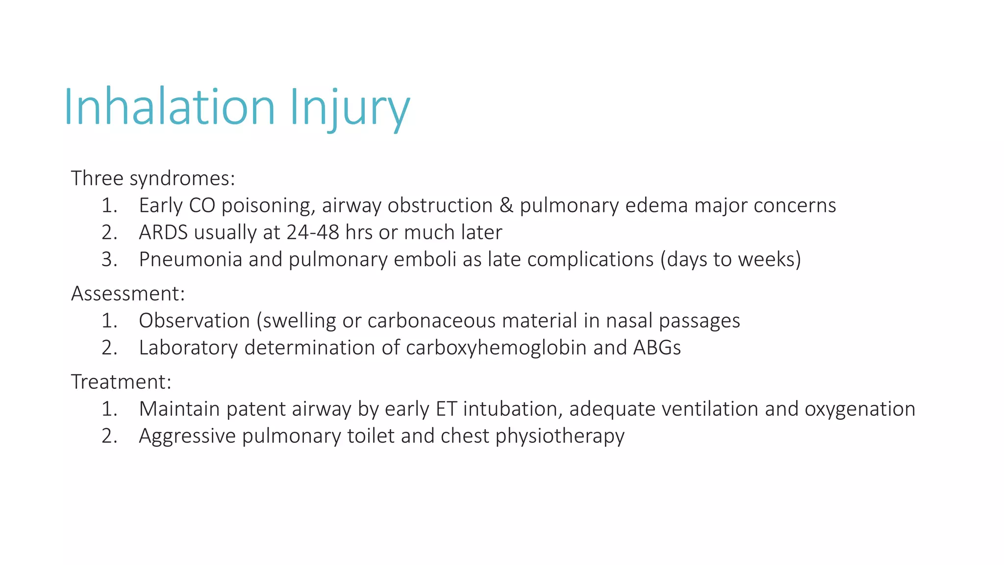 Inhalation Injury
Three syndromes:
1. Early CO poisoning, airway obstruction & pulmonary edema major concerns
2. ARDS usually at 24-48 hrs or much later
3. Pneumonia and pulmonary emboli as late complications (days to weeks)
Assessment:
1. Observation (swelling or carbonaceous material in nasal passages
2. Laboratory determination of carboxyhemoglobin and ABGs
Treatment:
1. Maintain patent airway by early ET intubation, adequate ventilation and oxygenation
2. Aggressive pulmonary toilet and chest physiotherapy
 
