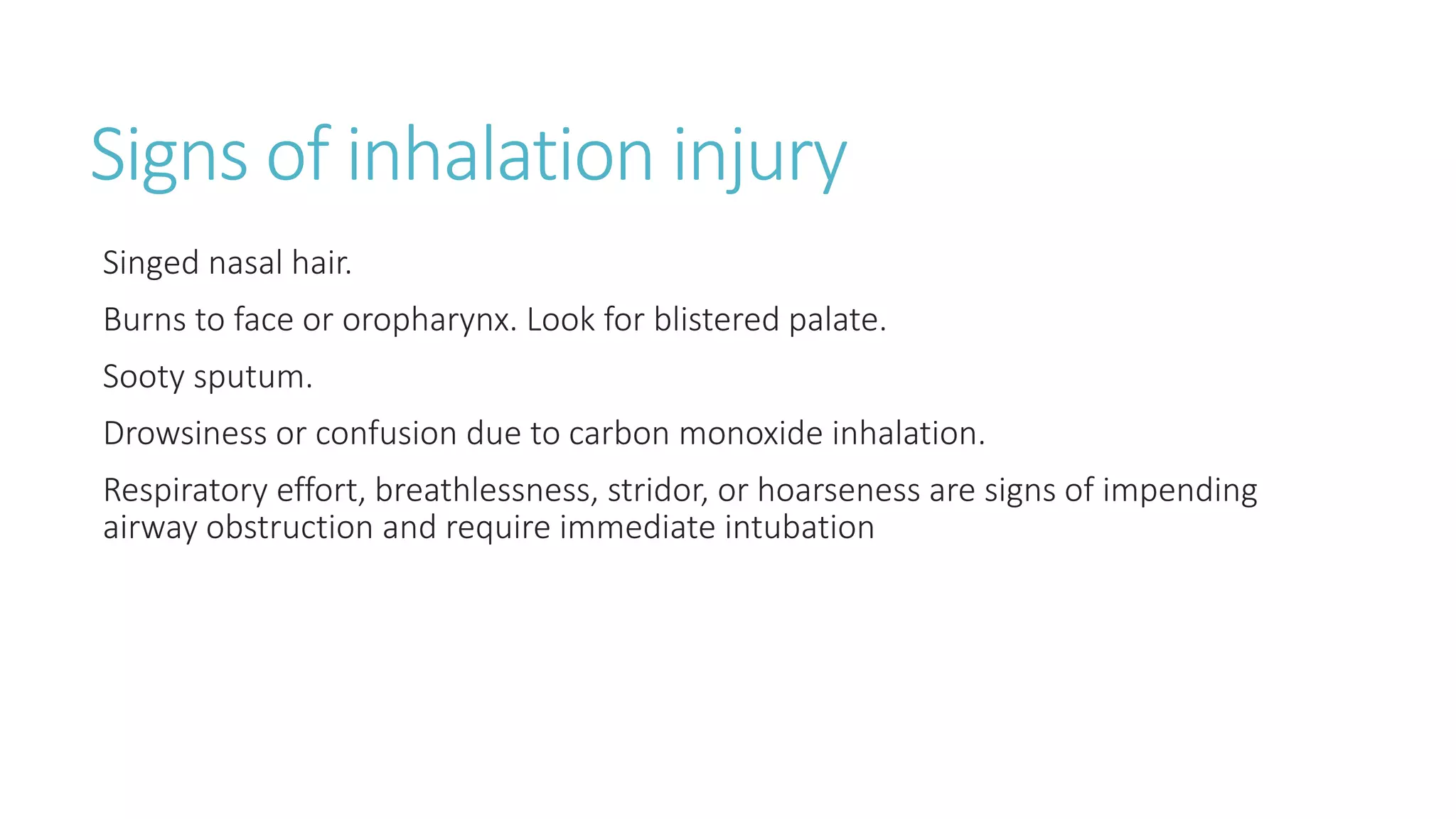 Signs of inhalation injury
Singed nasal hair.
Burns to face or oropharynx. Look for blistered palate.
Sooty sputum.
Drowsiness or confusion due to carbon monoxide inhalation.
Respiratory effort, breathlessness, stridor, or hoarseness are signs of impending
airway obstruction and require immediate intubation
 