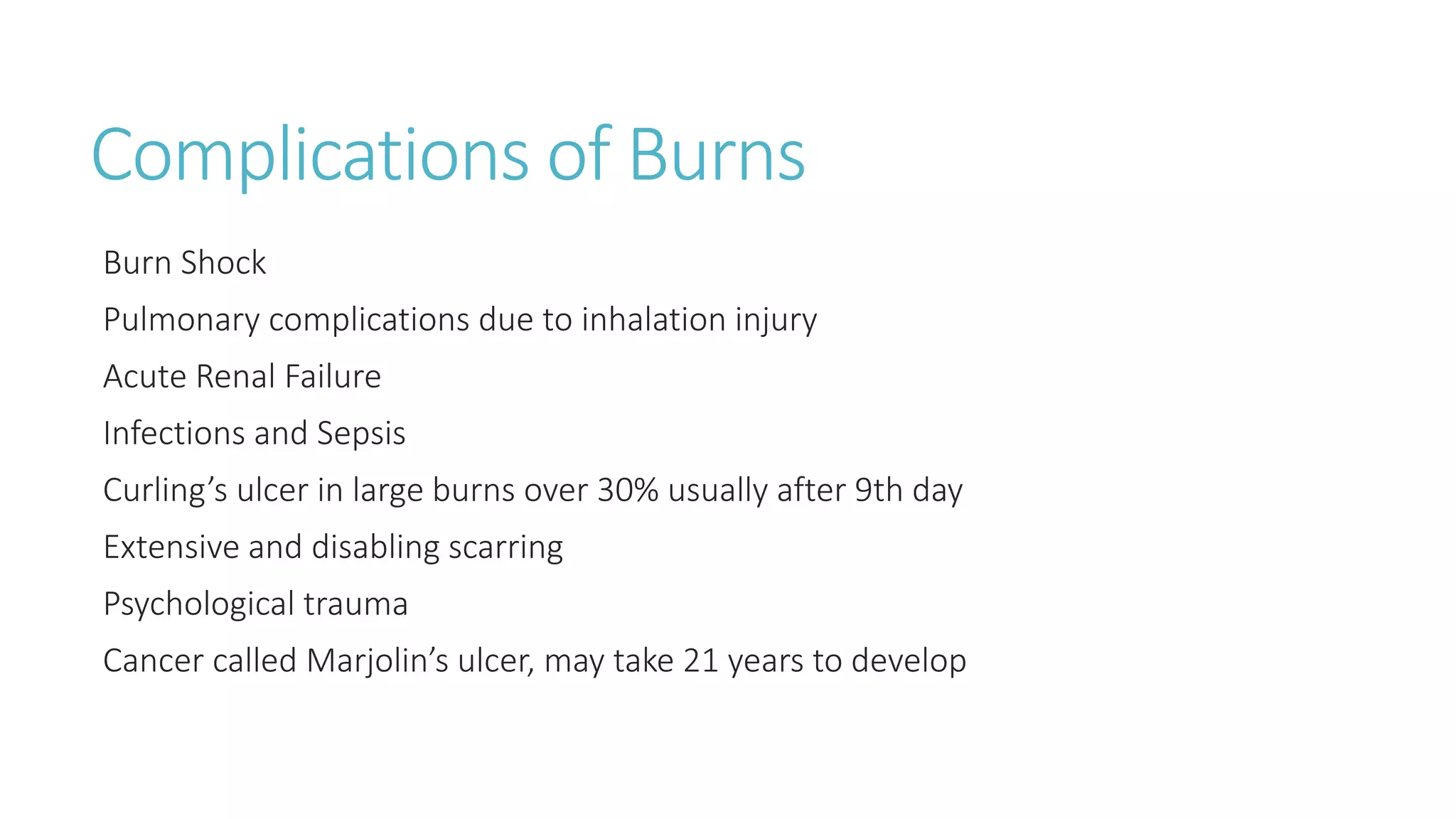 Complications of Burns
Burn Shock
Pulmonary complications due to inhalation injury
Acute Renal Failure
Infections and Sepsis
Curling’s ulcer in large burns over 30% usually after 9th day
Extensive and disabling scarring
Psychological trauma
Cancer called Marjolin’s ulcer, may take 21 years to develop
 