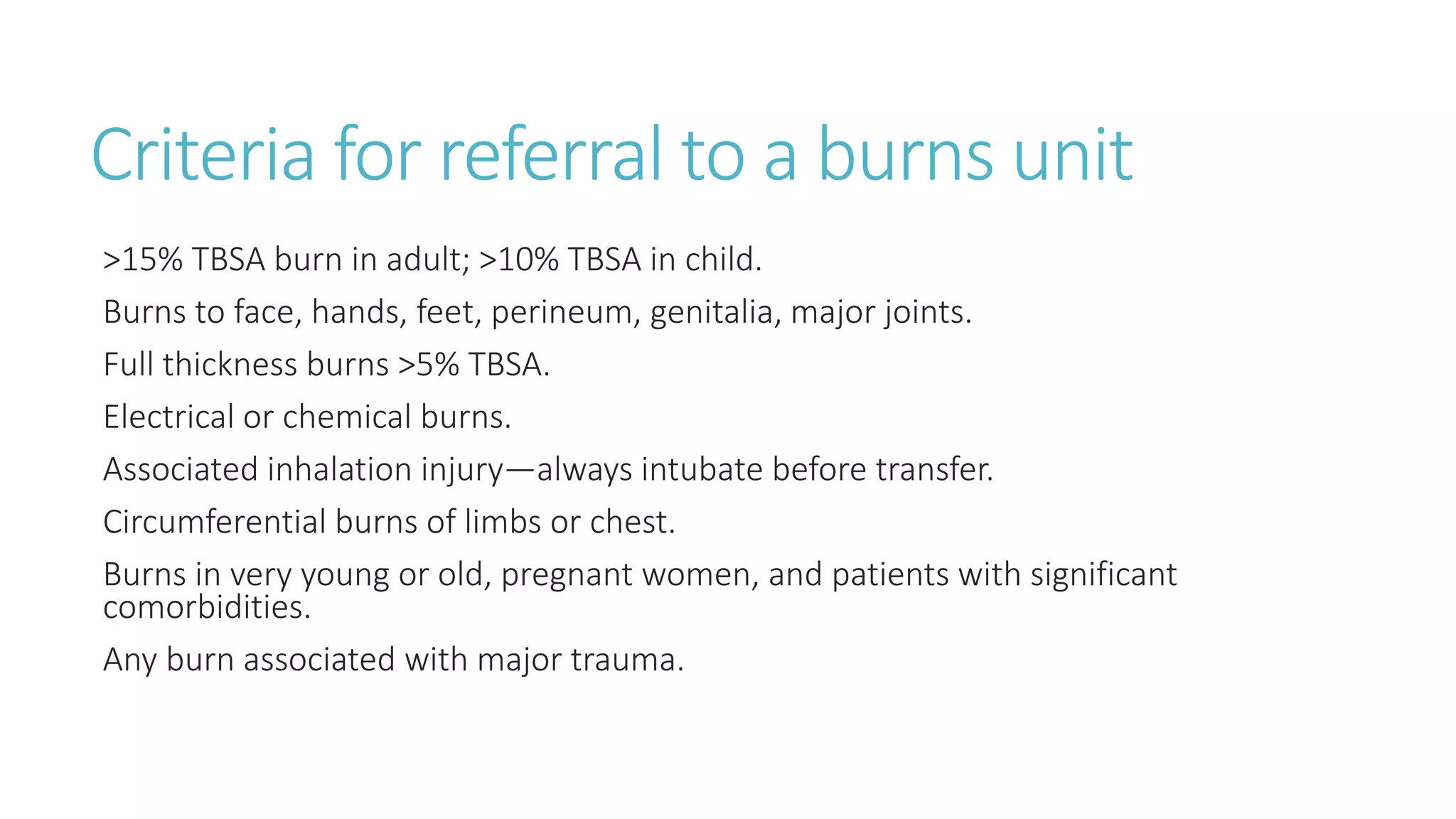 Criteria for referral to a burns unit
>15% TBSA burn in adult; >10% TBSA in child.
Burns to face, hands, feet, perineum, genitalia, major joints.
Full thickness burns >5% TBSA.
Electrical or chemical burns.
Associated inhalation injury—always intubate before transfer.
Circumferential burns of limbs or chest.
Burns in very young or old, pregnant women, and patients with significant
comorbidities.
Any burn associated with major trauma.
 