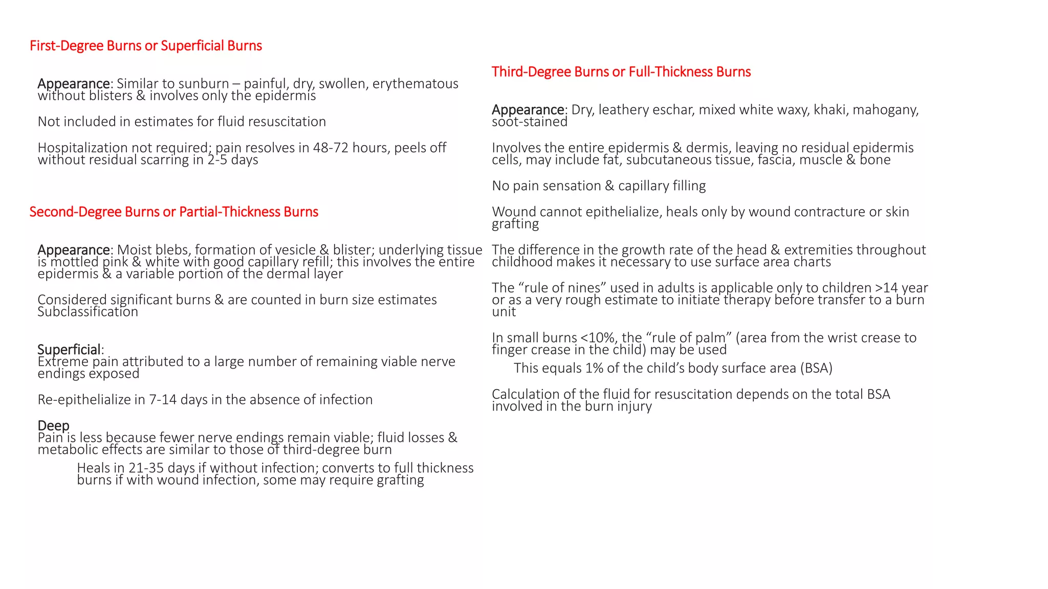 First-Degree Burns or Superficial Burns
Appearance: Similar to sunburn – painful, dry, swollen, erythematous
without blisters & involves only the epidermis
Not included in estimates for fluid resuscitation
Hospitalization not required; pain resolves in 48-72 hours, peels off
without residual scarring in 2-5 days
Second-Degree Burns or Partial-Thickness Burns
Appearance: Moist blebs, formation of vesicle & blister; underlying tissue
is mottled pink & white with good capillary refill; this involves the entire
epidermis & a variable portion of the dermal layer
Considered significant burns & are counted in burn size estimates
Subclassification
Superficial:
Extreme pain attributed to a large number of remaining viable nerve
endings exposed
Re-epithelialize in 7-14 days in the absence of infection
Deep
Pain is less because fewer nerve endings remain viable; fluid losses &
metabolic effects are similar to those of third-degree burn
Heals in 21-35 days if without infection; converts to full thickness
burns if with wound infection, some may require grafting
Third-Degree Burns or Full-Thickness Burns
Appearance: Dry, leathery eschar, mixed white waxy, khaki, mahogany,
soot-stained
Involves the entire epidermis & dermis, leaving no residual epidermis
cells, may include fat, subcutaneous tissue, fascia, muscle & bone
No pain sensation & capillary filling
Wound cannot epithelialize, heals only by wound contracture or skin
grafting
The difference in the growth rate of the head & extremities throughout
childhood makes it necessary to use surface area charts
The “rule of nines” used in adults is applicable only to children >14 year
or as a very rough estimate to initiate therapy before transfer to a burn
unit
In small burns <10%, the “rule of palm” (area from the wrist crease to
finger crease in the child) may be used
This equals 1% of the child’s body surface area (BSA)
Calculation of the fluid for resuscitation depends on the total BSA
involved in the burn injury
 