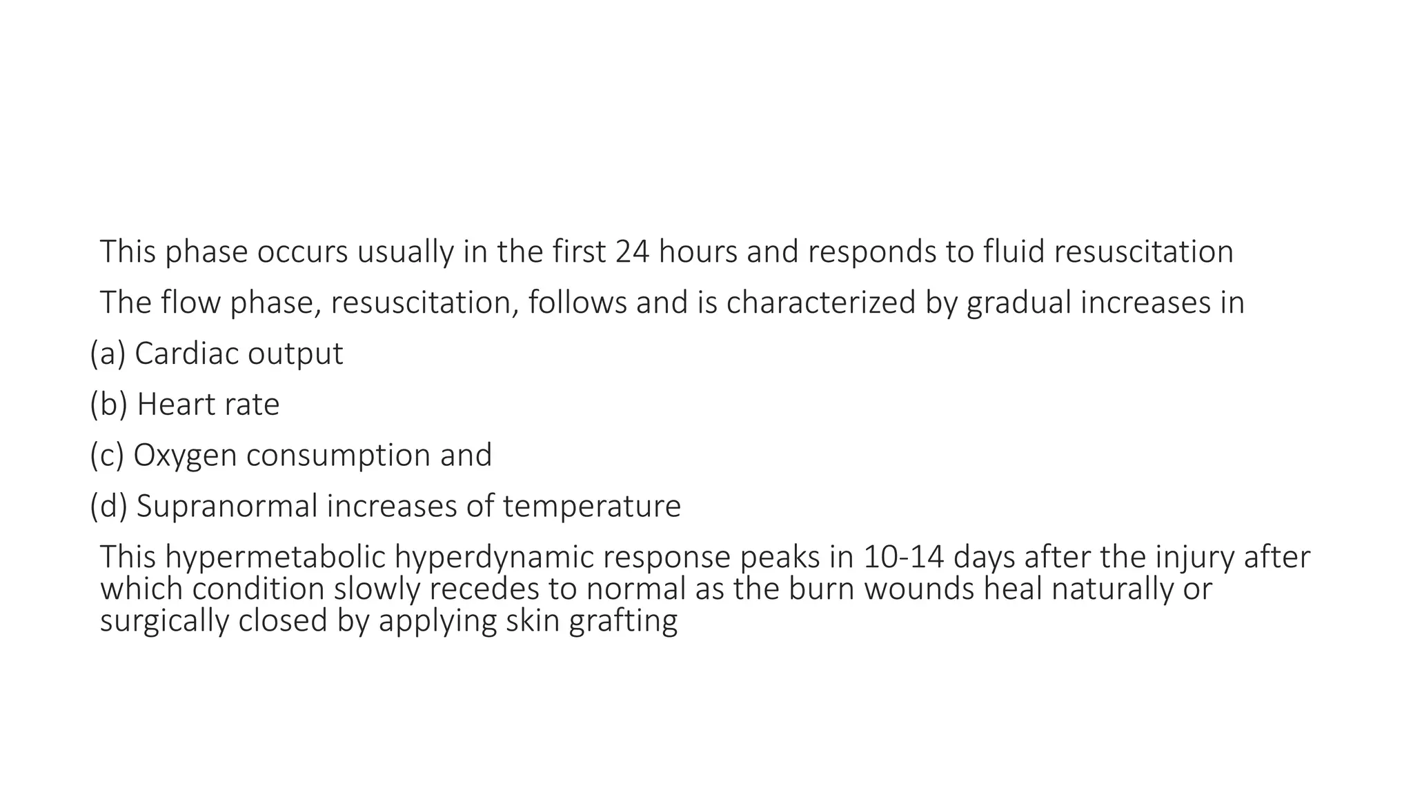This phase occurs usually in the first 24 hours and responds to fluid resuscitation
The flow phase, resuscitation, follows and is characterized by gradual increases in
(a) Cardiac output
(b) Heart rate
(c) Oxygen consumption and
(d) Supranormal increases of temperature
This hypermetabolic hyperdynamic response peaks in 10-14 days after the injury after
which condition slowly recedes to normal as the burn wounds heal naturally or
surgically closed by applying skin grafting
 