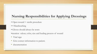 Nursing Responsibilities for Applying Dressings
• Open wound = sterile procedure
• • Handwashing
• Gloves should always be worn
•monitor odour, color, size and healing process of wound
• Vital sign
• Give correct information to patient.
• documentation
 