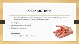 OPEN METHOD
The antimicrobial cream is applied with a gloved hand and the wound is left open to the air
without gauze dressing . The cream is reapplied as needed .
Advantages:
1. Increased visibility of the wound
2. Freedom for joint mobility
Disadvantages:
• Increased chance of hyperthermia
 