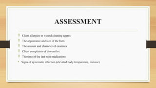 ASSESSMENT
 Client allergies to wound cleaning agents
 The appearance and size of the burn
 The amount and character of exudates
 Client complaints of discomfort
 The time of the last pain medications
• Signs of systematic infection (elevated body temperature, malaise)
 