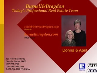 Burnell&Bragdon Today’s Professional Real Estate Team Donna & April 123 West Broadway Lincoln, Maine 04457 (207)794-2700 (207)794-2885(Fax) 1-877-794-2700 (Toll-Free [email_address]  (E-mail) burnellbragdon.com   (Web Page) 