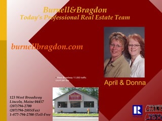 Burnell&Bragdon Today’s Professional Real Estate Team April & Donna 123 West Broadway Lincoln, Maine 04457 (207)794-2700 (207)794-2885(Fax) 1-877-794-2700 (Toll-Free burnellbragdon.com   ,[object Object]