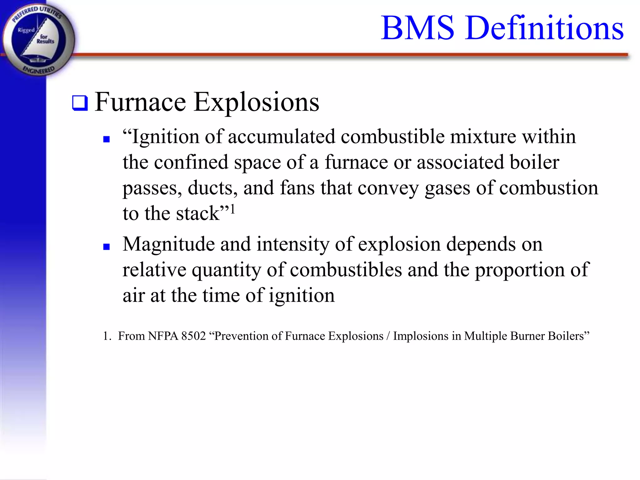 BMS Definitions
 Furnace Explosions
 “Ignition of accumulated combustible mixture within
the confined space of a furnace or associated boiler
passes, ducts, and fans that convey gases of combustion
to the stack”1
 Magnitude and intensity of explosion depends on
relative quantity of combustibles and the proportion of
air at the time of ignition
1. From NFPA 8502 “Prevention of Furnace Explosions / Implosions in Multiple Burner Boilers”
 