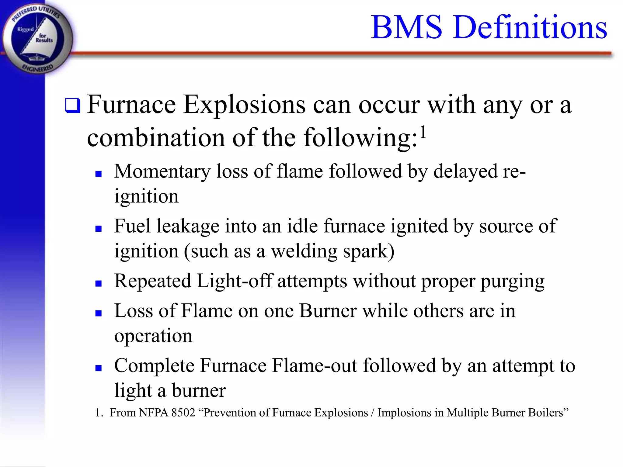 BMS Definitions
 Furnace Explosions can occur with any or a
combination of the following:1
 Momentary loss of flame followed by delayed re-
ignition
 Fuel leakage into an idle furnace ignited by source of
ignition (such as a welding spark)
 Repeated Light-off attempts without proper purging
 Loss of Flame on one Burner while others are in
operation
 Complete Furnace Flame-out followed by an attempt to
light a burner
1. From NFPA 8502 “Prevention of Furnace Explosions / Implosions in Multiple Burner Boilers”
 