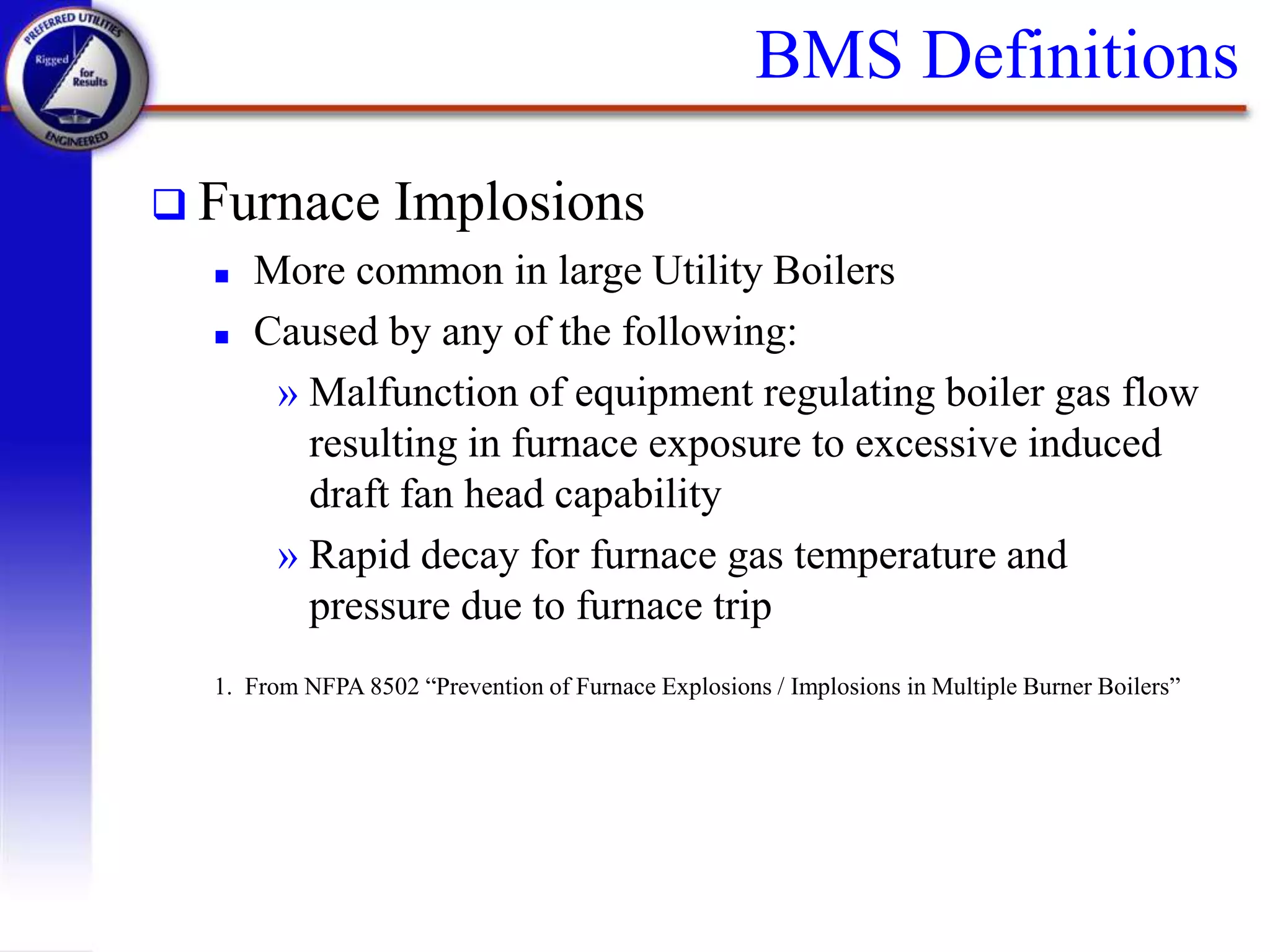 BMS Definitions
 Furnace Implosions
 More common in large Utility Boilers
 Caused by any of the following:
» Malfunction of equipment regulating boiler gas flow
resulting in furnace exposure to excessive induced
draft fan head capability
» Rapid decay for furnace gas temperature and
pressure due to furnace trip
1. From NFPA 8502 “Prevention of Furnace Explosions / Implosions in Multiple Burner Boilers”
 