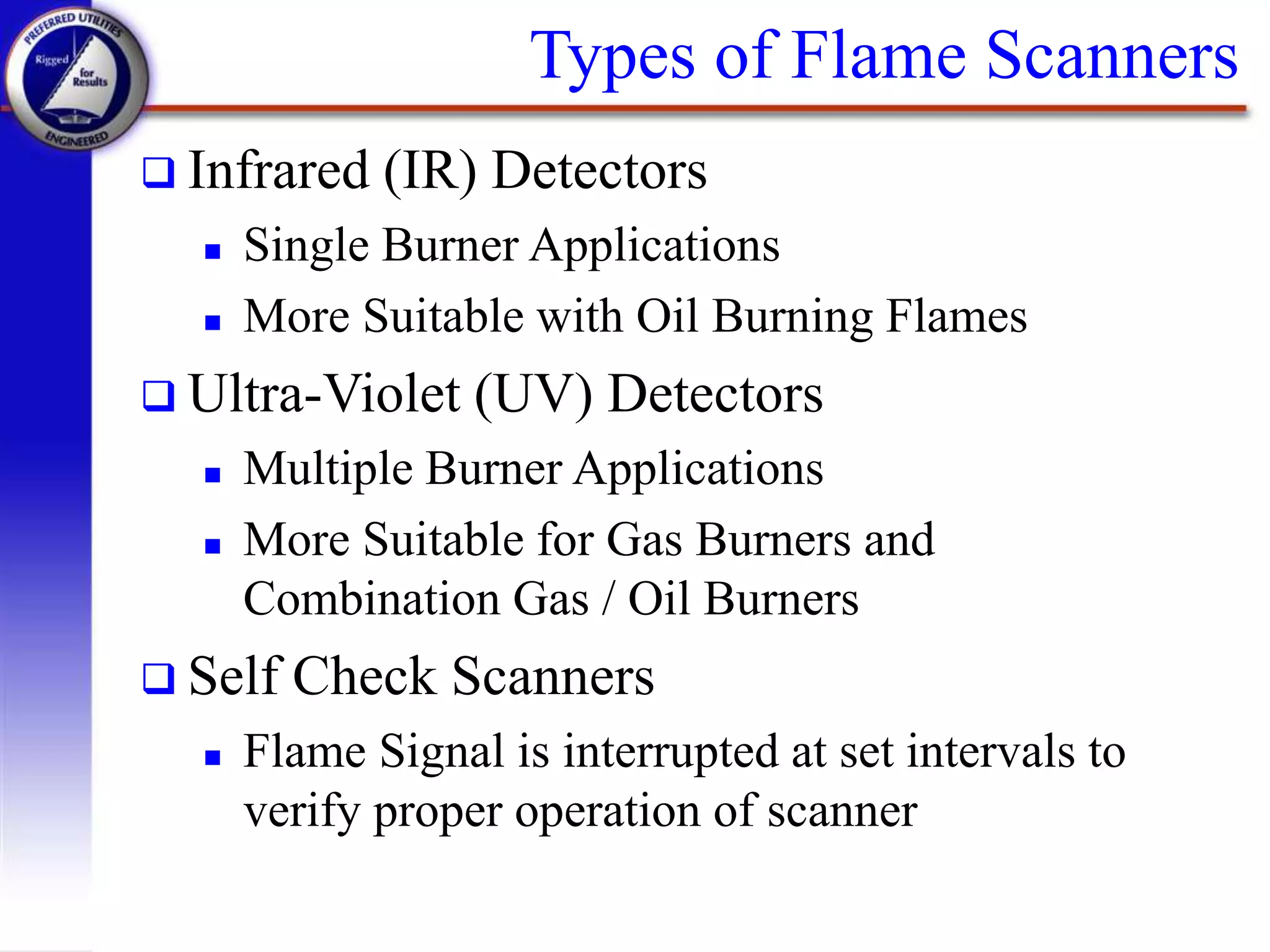 Types of Flame Scanners
 Infrared (IR) Detectors
 Single Burner Applications
 More Suitable with Oil Burning Flames
 Ultra-Violet (UV) Detectors
 Multiple Burner Applications
 More Suitable for Gas Burners and
Combination Gas / Oil Burners
 Self Check Scanners
 Flame Signal is interrupted at set intervals to
verify proper operation of scanner
 
