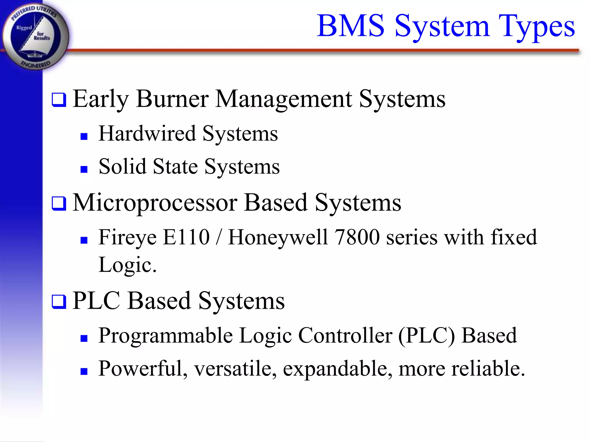 BMS System Types
 Early Burner Management Systems
 Hardwired Systems
 Solid State Systems
 Microprocessor Based Systems
 Fireye E110 / Honeywell 7800 series with fixed
Logic.
 PLC Based Systems
 Programmable Logic Controller (PLC) Based
 Powerful, versatile, expandable, more reliable.
 