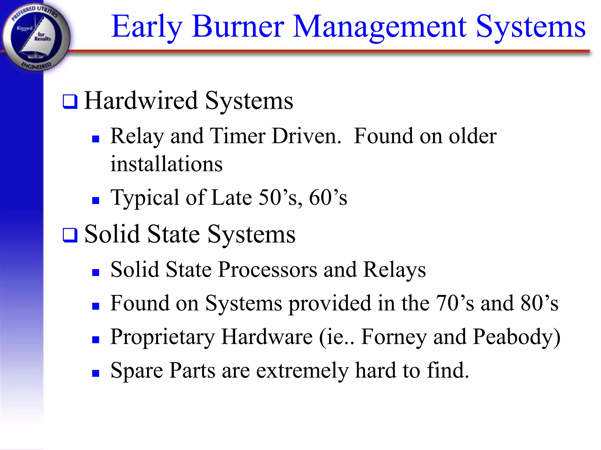 Early Burner Management Systems
 Hardwired Systems
 Relay and Timer Driven. Found on older
installations
 Typical of Late 50’s, 60’s
 Solid State Systems
 Solid State Processors and Relays
 Found on Systems provided in the 70’s and 80’s
 Proprietary Hardware (ie.. Forney and Peabody)
 Spare Parts are extremely hard to find.
 