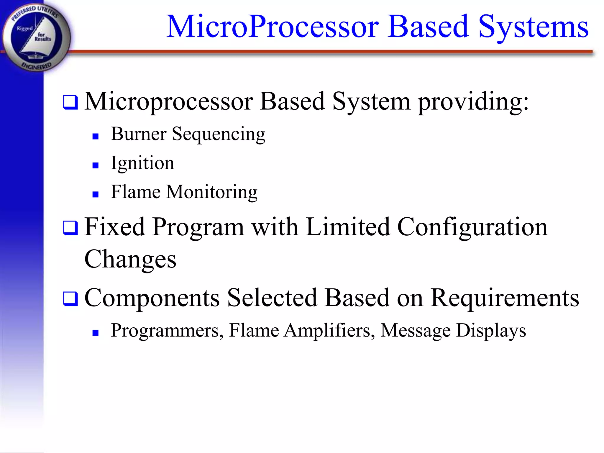 MicroProcessor Based Systems
 Microprocessor Based System providing:
 Burner Sequencing
 Ignition
 Flame Monitoring
 Fixed Program with Limited Configuration
Changes
 Components Selected Based on Requirements
 Programmers, Flame Amplifiers, Message Displays
 