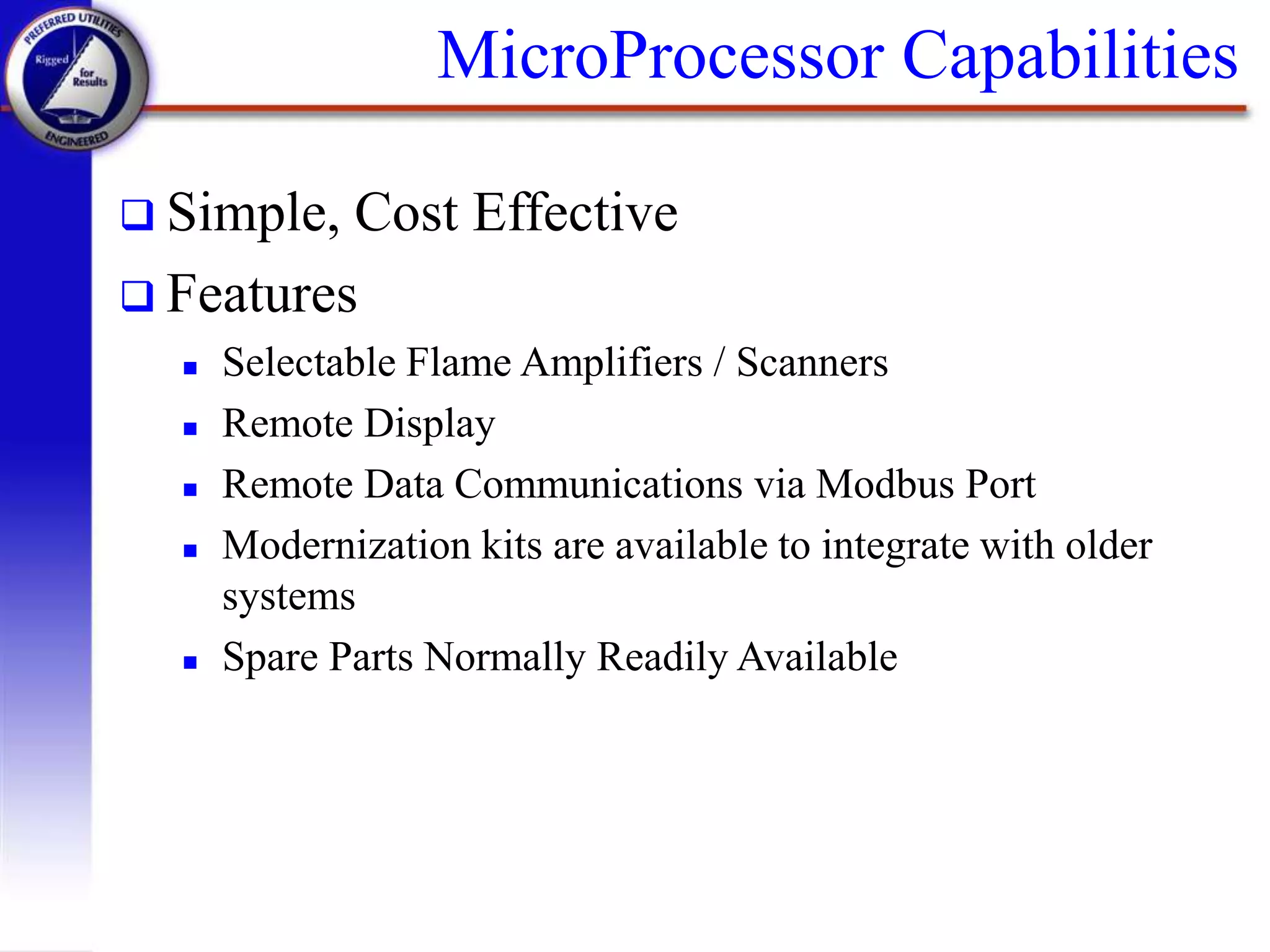 MicroProcessor Capabilities
 Simple, Cost Effective
 Features
 Selectable Flame Amplifiers / Scanners
 Remote Display
 Remote Data Communications via Modbus Port
 Modernization kits are available to integrate with older
systems
 Spare Parts Normally Readily Available
 