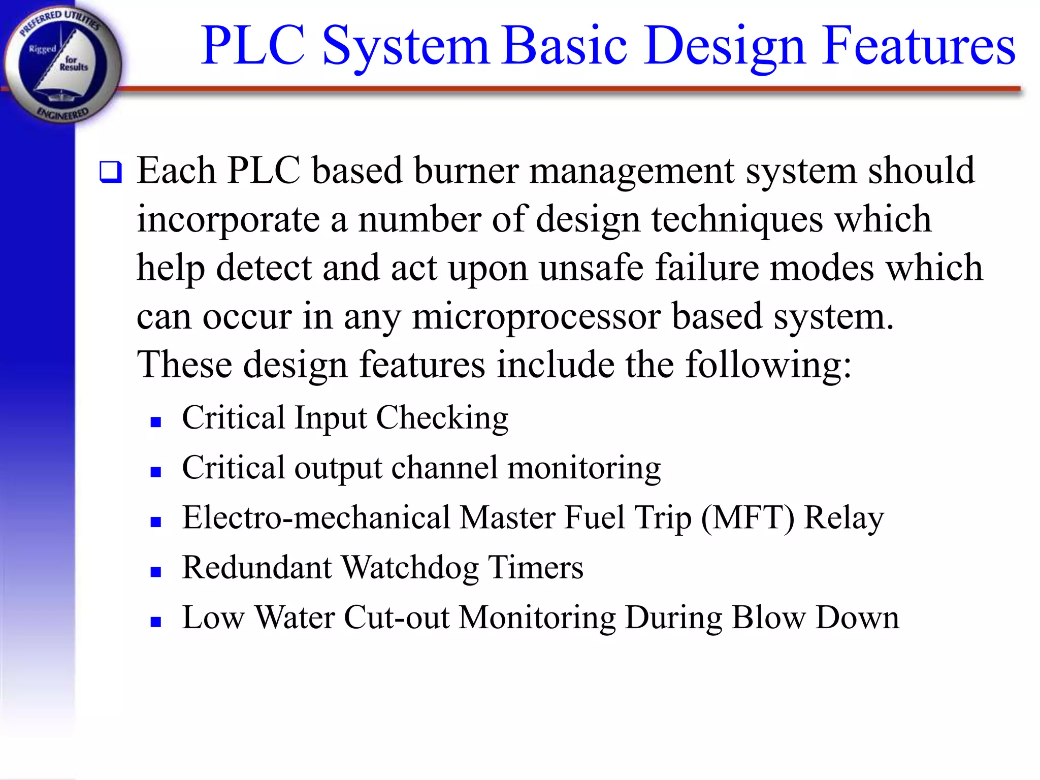  Each PLC based burner management system should
incorporate a number of design techniques which
help detect and act upon unsafe failure modes which
can occur in any microprocessor based system.
These design features include the following:
 Critical Input Checking
 Critical output channel monitoring
 Electro-mechanical Master Fuel Trip (MFT) Relay
 Redundant Watchdog Timers
 Low Water Cut-out Monitoring During Blow Down
PLC System Basic Design Features
 