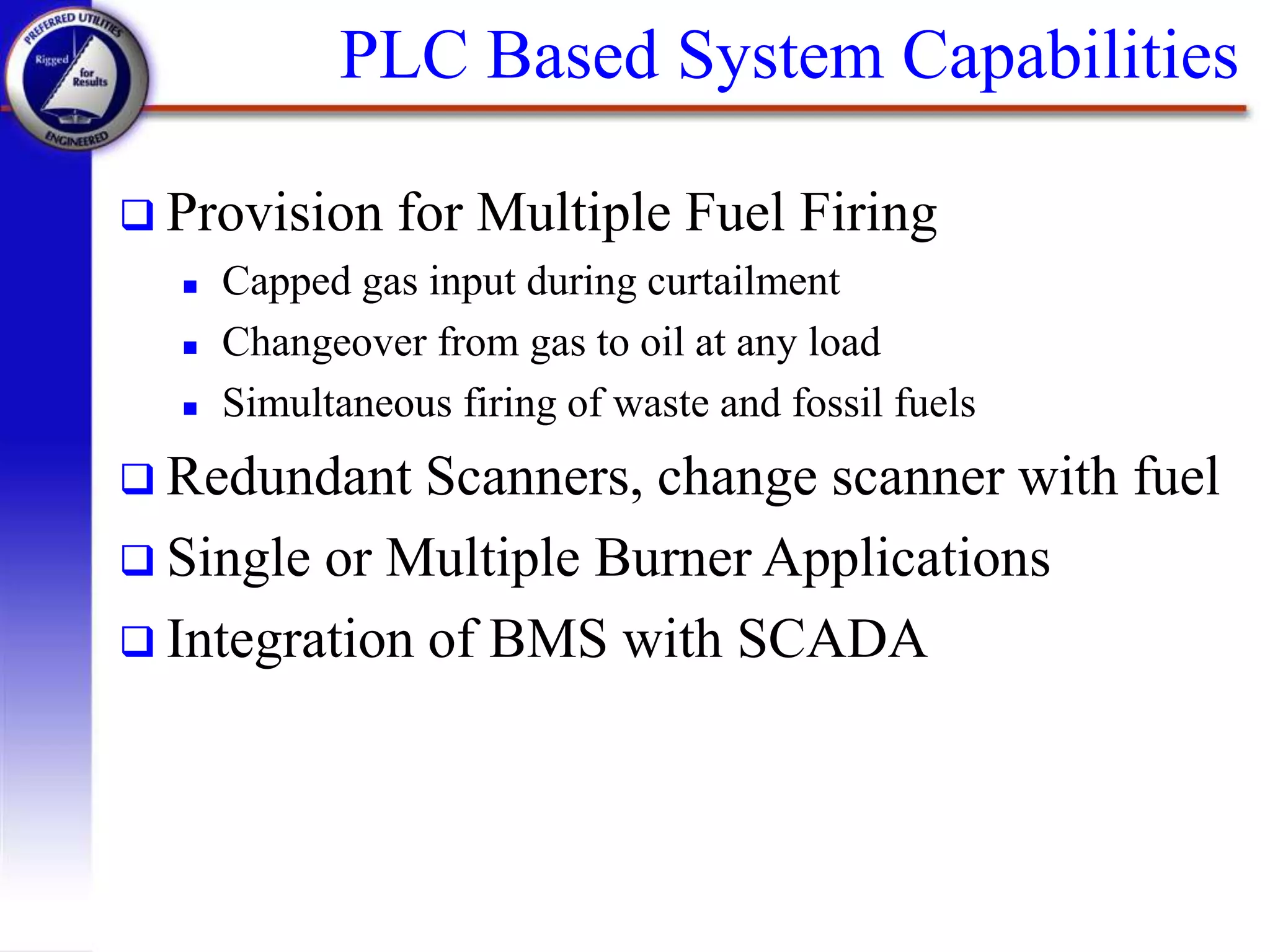PLC Based System Capabilities
 Provision for Multiple Fuel Firing
 Capped gas input during curtailment
 Changeover from gas to oil at any load
 Simultaneous firing of waste and fossil fuels
 Redundant Scanners, change scanner with fuel
 Single or Multiple Burner Applications
 Integration of BMS with SCADA
 