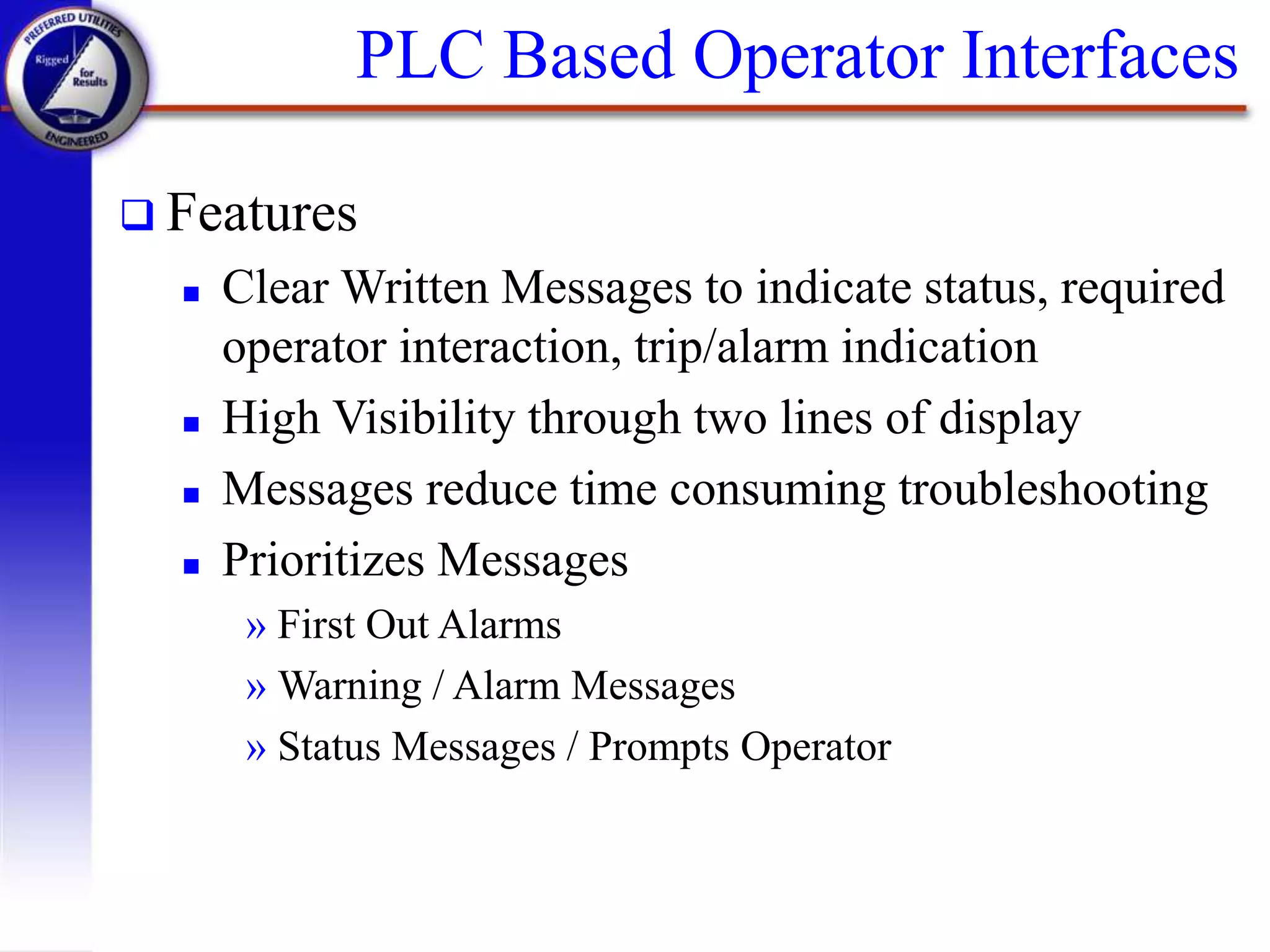 PLC Based Operator Interfaces
 Features
 Clear Written Messages to indicate status, required
operator interaction, trip/alarm indication
 High Visibility through two lines of display
 Messages reduce time consuming troubleshooting
 Prioritizes Messages
» First Out Alarms
» Warning / Alarm Messages
» Status Messages / Prompts Operator
 