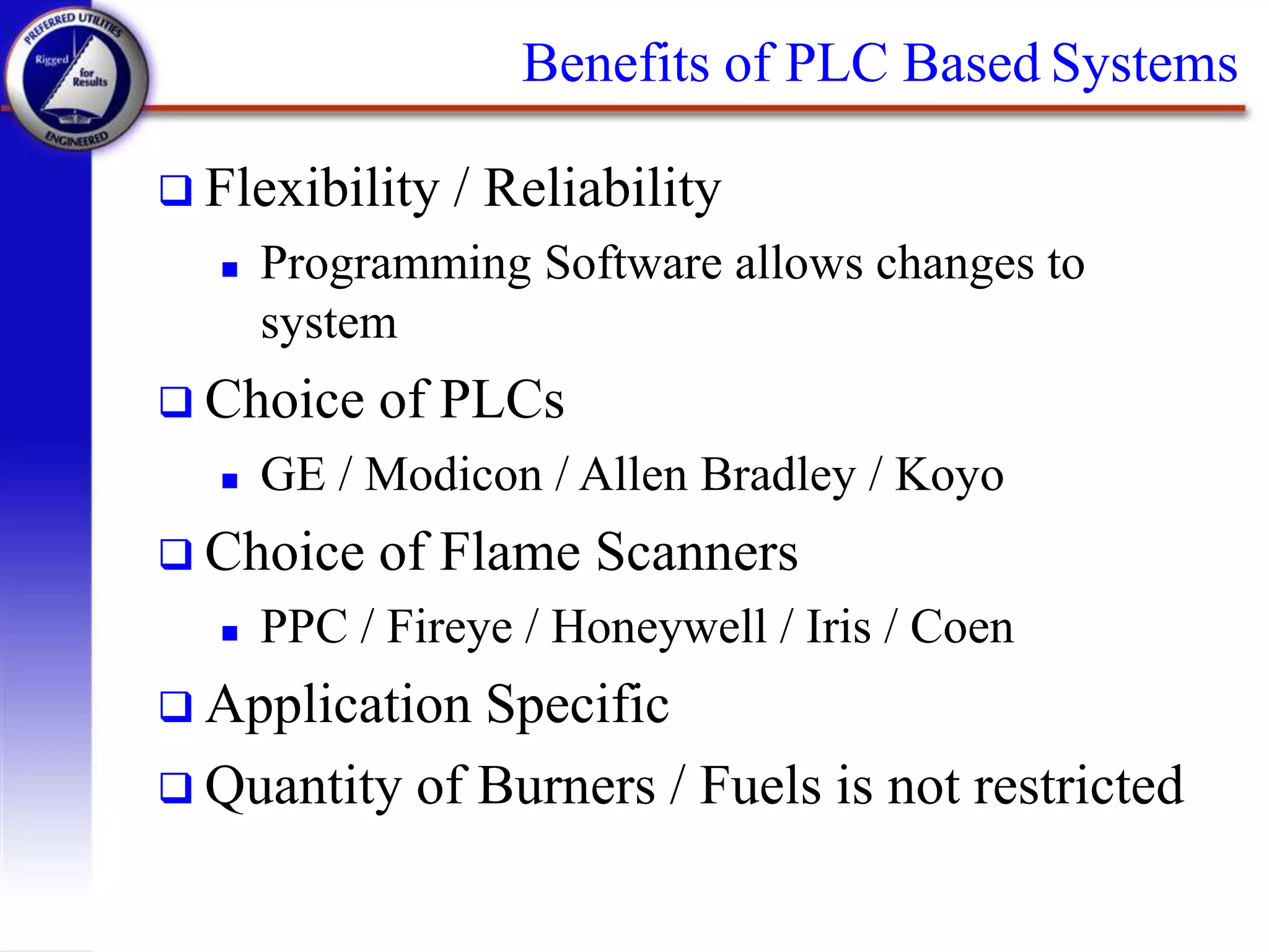 Benefits of PLC Based Systems
 Flexibility / Reliability
 Programming Software allows changes to
system
 Choice of PLCs
 GE / Modicon / Allen Bradley / Koyo
 Choice of Flame Scanners
 PPC / Fireye / Honeywell / Iris / Coen
 Application Specific
 Quantity of Burners / Fuels is not restricted
 