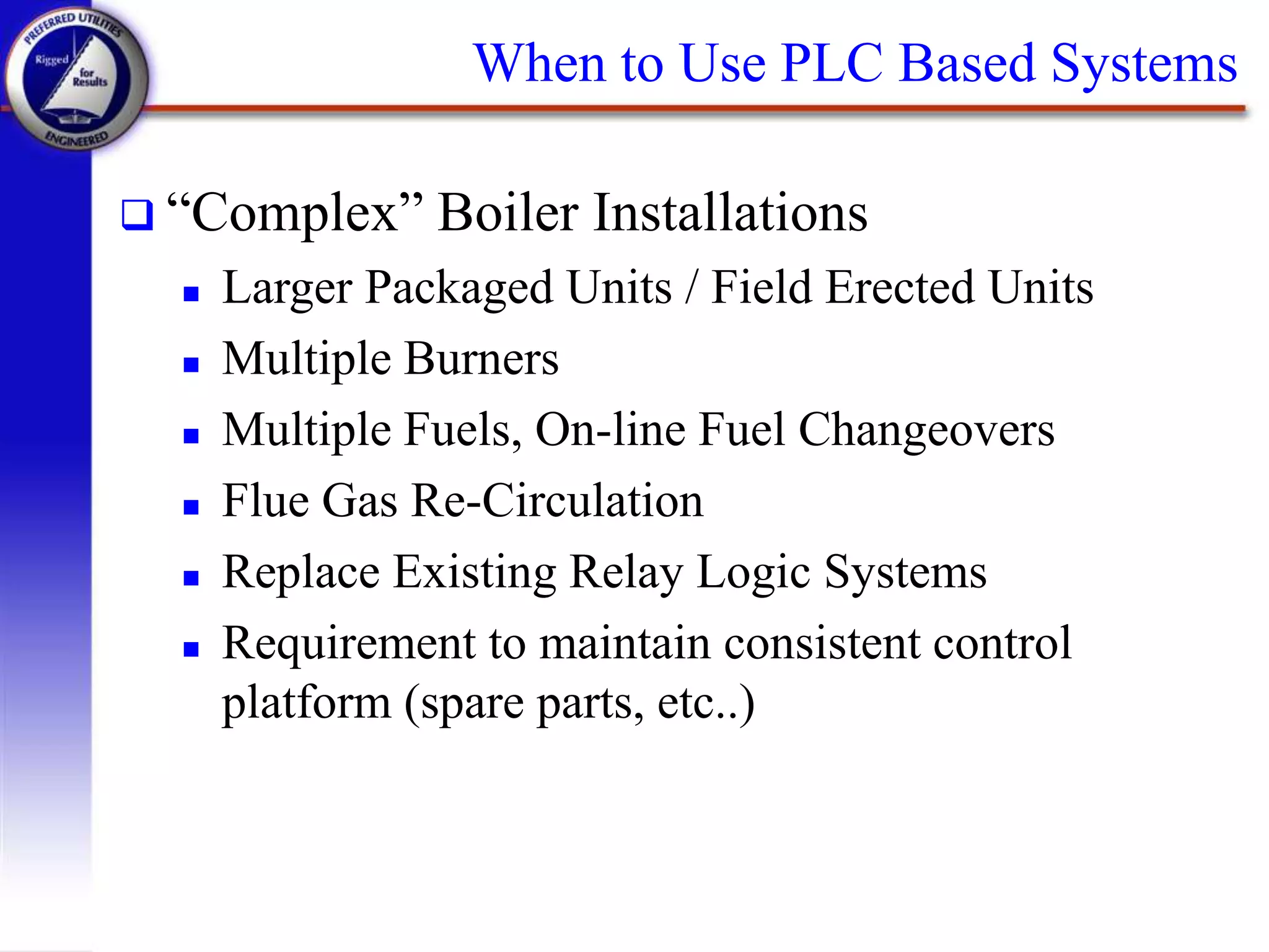When to Use PLC Based Systems
 “Complex” Boiler Installations
 Larger Packaged Units / Field Erected Units
 Multiple Burners
 Multiple Fuels, On-line Fuel Changeovers
 Flue Gas Re-Circulation
 Replace Existing Relay Logic Systems
 Requirement to maintain consistent control
platform (spare parts, etc..)
 