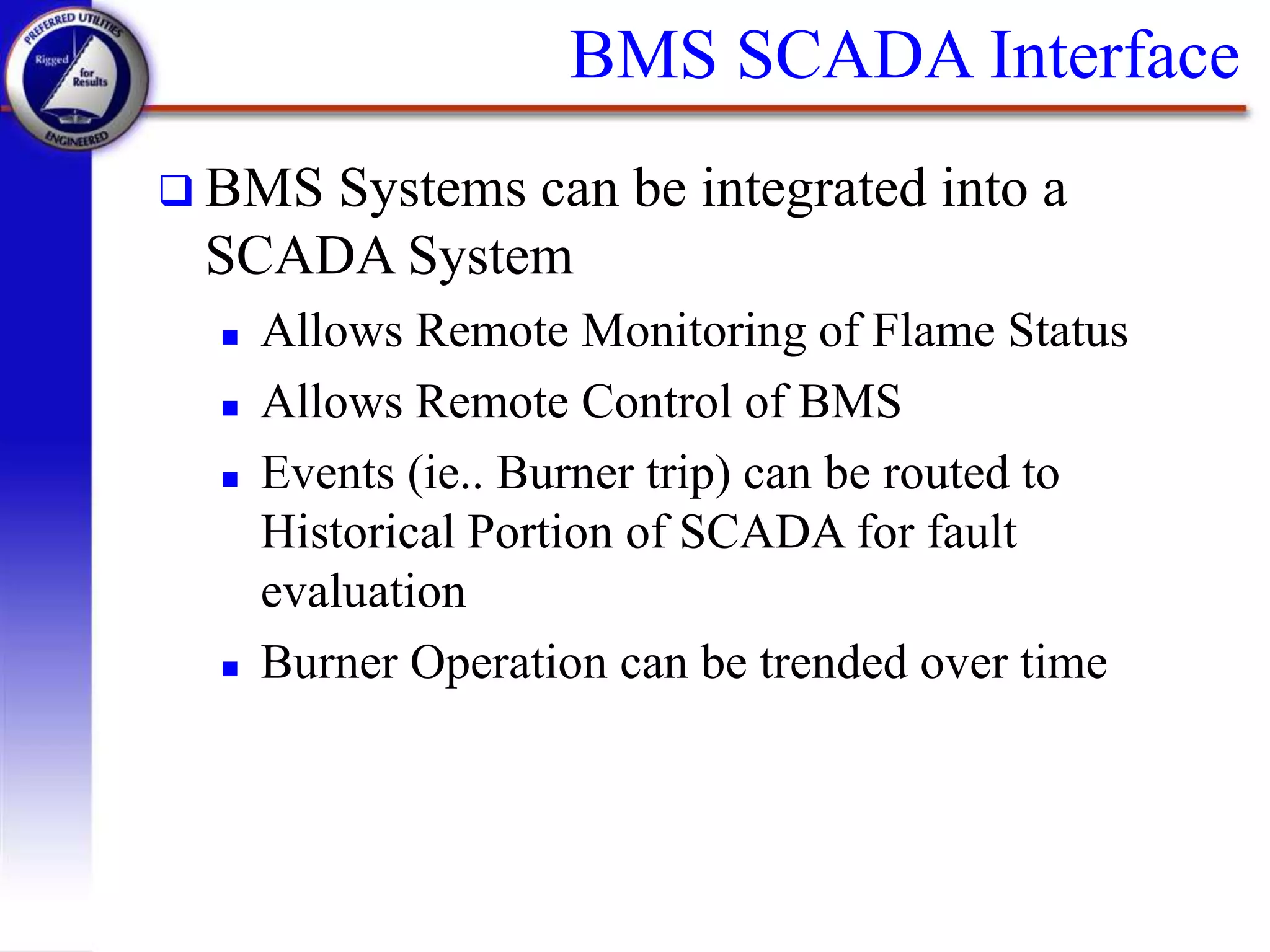 BMS SCADA Interface
 BMS Systems can be integrated into a
SCADA System
 Allows Remote Monitoring of Flame Status
 Allows Remote Control of BMS
 Events (ie.. Burner trip) can be routed to
Historical Portion of SCADA for fault
evaluation
 Burner Operation can be trended over time
 