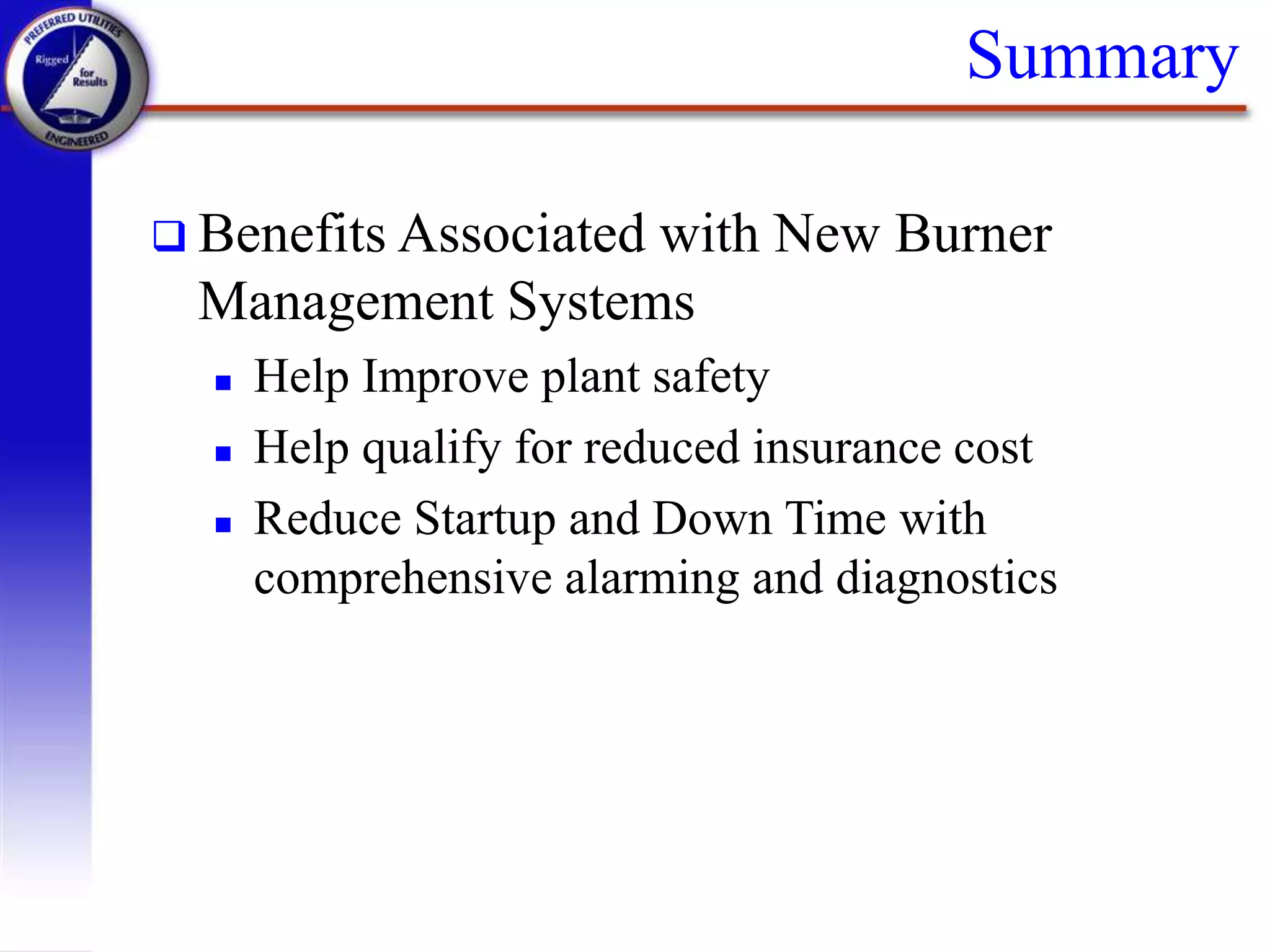 Summary
 Benefits Associated with New Burner
Management Systems
 Help Improve plant safety
 Help qualify for reduced insurance cost
 Reduce Startup and Down Time with
comprehensive alarming and diagnostics
 