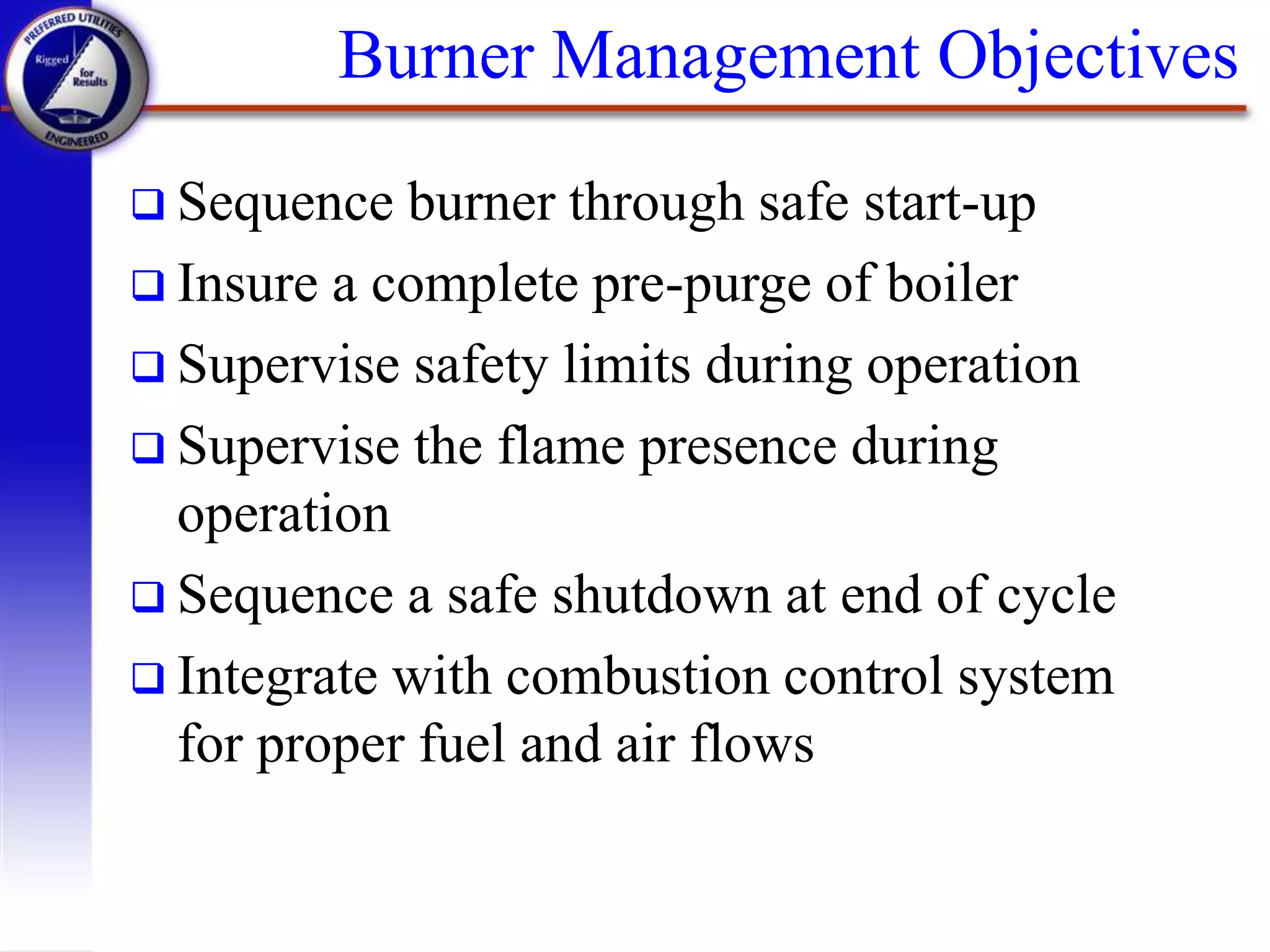 Burner Management Objectives
 Sequence burner through safe start-up
 Insure a complete pre-purge of boiler
 Supervise safety limits during operation
 Supervise the flame presence during
operation
 Sequence a safe shutdown at end of cycle
 Integrate with combustion control system
for proper fuel and air flows
 