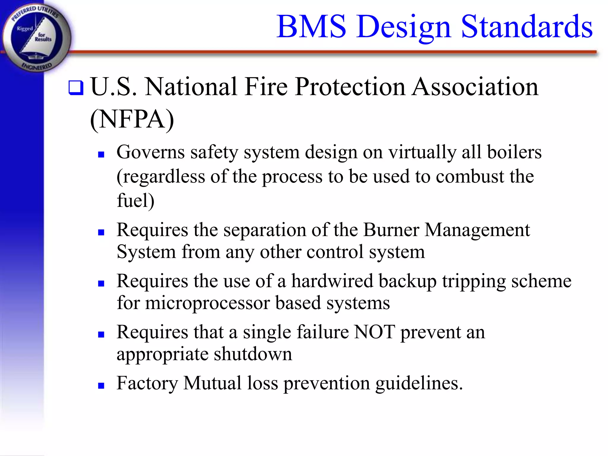 BMS Design Standards
 U.S. National Fire Protection Association
(NFPA)
 Governs safety system design on virtually all boilers
(regardless of the process to be used to combust the
fuel)
 Requires the separation of the Burner Management
System from any other control system
 Requires the use of a hardwired backup tripping scheme
for microprocessor based systems
 Requires that a single failure NOT prevent an
appropriate shutdown
 Factory Mutual loss prevention guidelines.
 