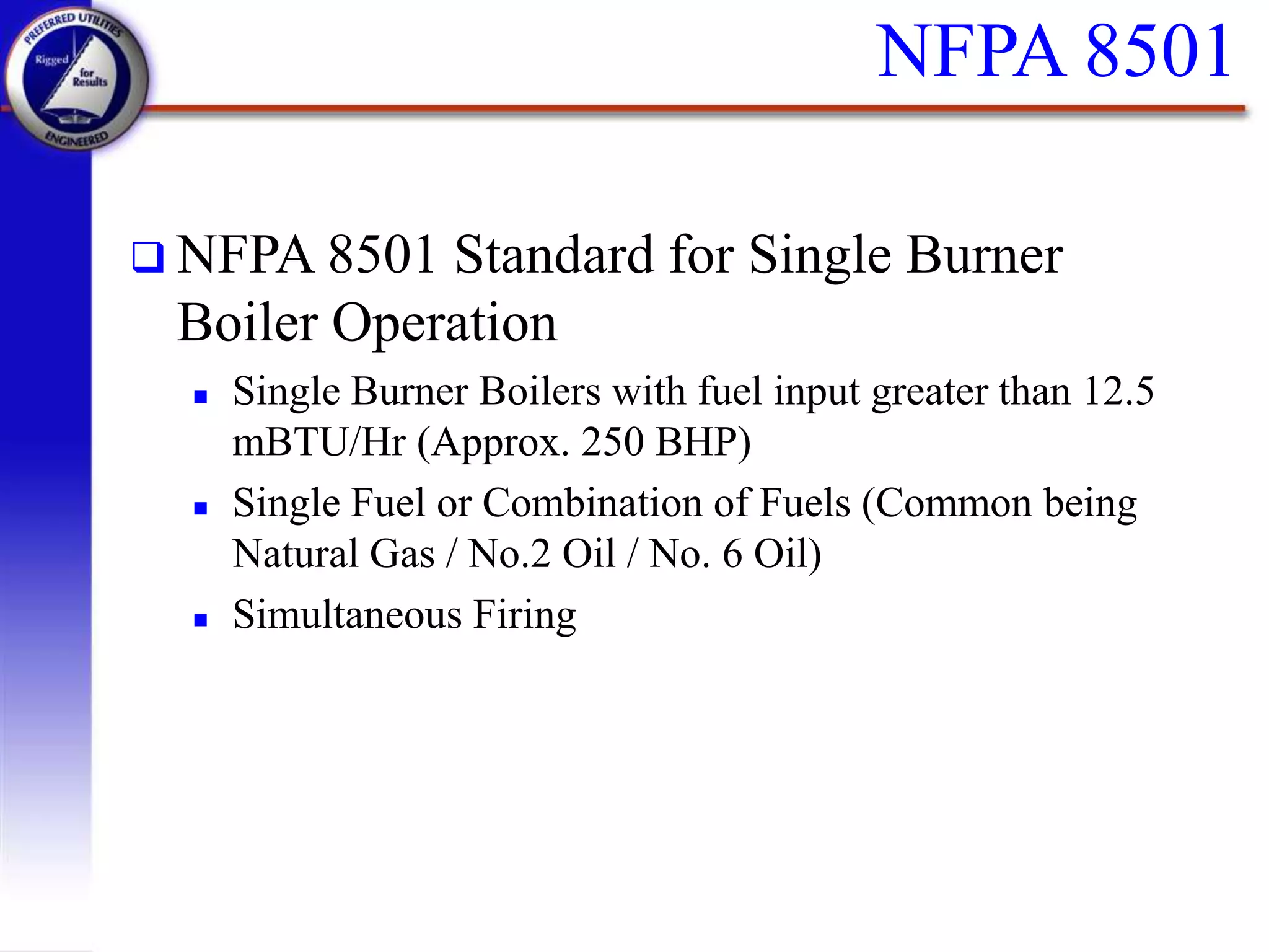NFPA 8501
 NFPA 8501 Standard for Single Burner
Boiler Operation
 Single Burner Boilers with fuel input greater than 12.5
mBTU/Hr (Approx. 250 BHP)
 Single Fuel or Combination of Fuels (Common being
Natural Gas / No.2 Oil / No. 6 Oil)
 Simultaneous Firing
 