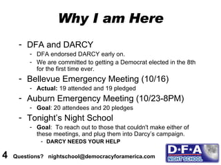 Why I am Here DFA and DARCY DFA endorsed DARCY early on.  We are committed to getting a Democrat elected in the 8th for the first time ever. Bellevue Emergency Meeting (10/16) Actual:  19 attended and 19 pledged  Auburn Emergency Meeting (10/23-8PM) Goal : 20 attendees and 20 pledges Tonight’s Night School Goal :  To reach out to those that couldn't make either of these meetings, and plug them into Darcy’s campaign.  DARCY NEEDS YOUR HELP 4  Questions?  nightschool@democracyforamerica.com  