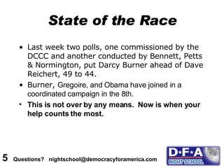 State of the Race Last week two polls, one commissioned by the DCCC and another conducted by Bennett, Petts & Normington, put Darcy Burner ahead of Dave Reichert,   49 to 44. Burner,  Gregoire, and Obama have joined in a coordinated campaign in the 8th. This is not over by any means.  Now is when your help counts the most. 5  Questions?  nightschool@democracyforamerica.com  