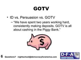 GOTV ID vs. Persuasion vs. GOTV “We have spent two years working hard, consistently making deposits. GOTV is all about cashing in the Piggy Bank.” 6  Questions?  nightschool@democracyforamerica.com  