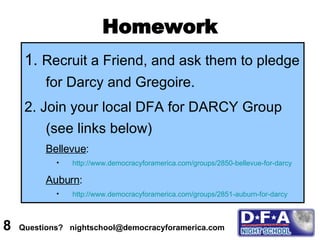 Homework 1.  Recruit a Friend, and ask them to pledge for Darcy and Gregoire. 2. Join your local DFA for DARCY Group (see links below) Bellevue :  http://www.democracyforamerica.com/groups/2850-bellevue-for-darcy Auburn : http://www.democracyforamerica.com/groups/2851-auburn-for-darcy 8  Questions?  nightschool@democracyforamerica.com  
