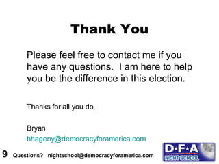 Please feel free to contact me if you have any questions.  I am here to help you be the difference in this election. Thanks for all you do, Bryan [email_address] Thank You 9  Questions?  nightschool@democracyforamerica.com  