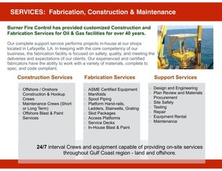 SERVICES: Fabrication, Construction & Maintenance
Burner Fire Control has provided customized Construction and
Fabrication Services for Oil & Gas facilities for over 40 years.
Our complete support service performs projects in-house at our shops
located in Lafayette, LA. In keeping with the core competency of our
business, the fabrication facility is focused on safety, quality, and meeting the
deliveries and expectations of our clients. Our experienced and certified
fabricators have the ability to work with a variety of materials, complete to
spec, and code compliant.
ASME Certified Equipment
Manifolds
Spool Piping
Platform Hand-rails,
Ladders, Stairwells, Grating
Skid Packages
Access Platforms
Service Decks
In-House Blast & Paint
Offshore / Onshore
Construction & Hookup
Crews
Maintenance Crews (Short
or Long Term)
Offshore Blast & Paint
Services
Construction Services Fabrication Services Support Services
Design and Engineering
Plan Review and Materials
Procurement
Site Safety
Testing
Repair
Equipment Rental
Maintenance
24/7 interval Crews and equipment capable of providing on-site services
throughout Gulf Coast region - land and offshore.
 