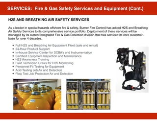 SERVICES: Fire & Gas Safety Services and Equipment (Cont.)
H2S AND BREATHING AIR SAFETY SERVICES
As a leader in special hazards offshore fire & safety, Burner Fire Control has added H2S and Breathing
Air Safety Services to its comprehensive service portfolio. Deployment of these services will be
managed by its current integrated Fire & Gas Detection division that has serviced its core customer-
base for over 4 decades.
• Full H2S and Breathing Air Equipment Fleet (sale and rental)
• 24-Hour Product Support
• In-house Service Center for SCBA’s and Instrumentation
• Certified Equipment Inspection and Maintenance
• H2S Awareness Training
• Field Technician Crews for H2S Monitoring
• Personnel Fit Testing for Equipment
• Acid Testing Job Air and Detection
• Flow Test Job Protection Air and Detection
 