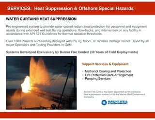 SERVICES: Heat Suppression & Offshore Special Hazards
WATER CURTAIN® HEAT SUPPRESSION
Pre-engineered system to provide water-cooled radiant heat protection for personnel and equipment
assets during extended well test flaring operations, flow-backs, and intervention on any facility in
accordance with API 521 Guidelines for thermal radiation thresholds.
Over 1000 Projects successfully deployed with 0% rig, boom, or facilities damage record. Used by all
major Operators and Testing Providers in GoM.
Systems Developed Exclusively by Burner Fire Control (30 Years of Field Deployments)
Support Services & Equipment
Methanol Cooling and Protection
Fire Protection Deck Arrangement
Pumping Services
Burner Fire Control has been appointed as the exclusive
heat suppression contractor for the Marine Well Containment
Company.
 