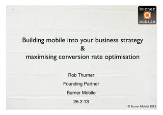 Building mobile into your business strategy
                     & 	

 maximising conversion rate optimisation	


                Rob Thurner
                          !
              Founding Partner
                             !
               Burner Mobile!
                  25.2.13!
                                     ©	
  Burner	
  Mobile	
  2013	
  
 