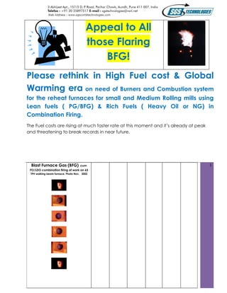 Appeal to All
                                        those Flaring
                                            BFG!
Please rethink in High Fuel cost & Global
Warming era on need of Burners and Combustion system
for the reheat furnaces for small and Medium Rolling mills using
Lean fuels ( PG/BFG) & Rich Fuels ( Heavy Oil or NG) in
Combination Firing.
The Fuel costs are rising at much faster rate at this moment and it’s already at peak
and threatening to break records in near future.




  Blast Furnace Gas (BFG) cum                                                           1
 FO/LDO combination firing at work on 65
 TPH walking beam furnace. Photo Nov. 2002
 