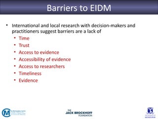 Barriers to EIDM
• International and local research with decision-makers and
  practitioners suggest barriers are a lack of
   • Time
   • Trust
   • Access to evidence
   • Accessibility of evidence
   • Access to researchers
   • Timeliness
   • Evidence
 