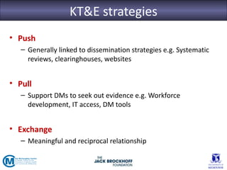 KT&E strategies
• Push
   – Generally linked to dissemination strategies e.g. Systematic
     reviews, clearinghouses, websites


• Pull
   – Support DMs to seek out evidence e.g. Workforce
     development, IT access, DM tools


• Exchange
   – Meaningful and reciprocal relationship
 