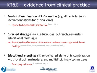 KT&E – evidence from clinical practice
• Passive dissemination of information (e.g. didactic lectures,
  recommendations for clinical care)
   – Found to be generally ineffective{Bero, 1998 }


• Directed strategies (e.g. educational outreach, reminders,
  educational meetings)
   – Found to be effective – More recent reviews have supported these
     findings{Grimshaw JM, 2001 ; Grimshaw, 2002 ; Grimshaw, 2004 }


• Educational meetings either delivered alone or in combination
  with, local opinion leaders, and multidisciplinary committees
   – Emerging evidence {Thompson, 2007 }
 