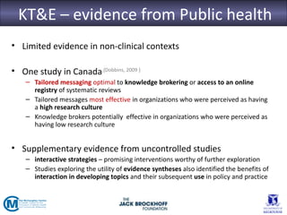 KT&E – evidence from Public health
• Limited evidence in non-clinical contexts

• One study in Canada.{Dobbins, 2009 }
    – Tailored messaging optimal to knowledge brokering or access to an online
      registry of systematic reviews
    – Tailored messages most effective in organizations who were perceived as having
      a high research culture
    – Knowledge brokers potentially effective in organizations who were perceived as
      having low research culture


• Supplementary evidence from uncontrolled studies
    – interactive strategies – promising interventions worthy of further exploration
    – Studies exploring the utility of evidence syntheses also identified the benefits of
      interaction in developing topics and their subsequent use in policy and practice
 