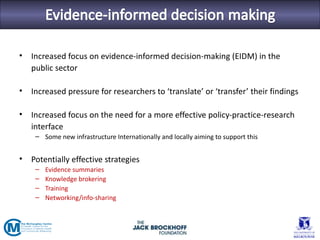•   Increased focus on evidence-informed decision-making (EIDM) in the
    public sector

•   Increased pressure for researchers to ‘translate’ or ‘transfer’ their findings

•   Increased focus on the need for a more effective policy-practice-research
    interface
     – Some new infrastructure Internationally and locally aiming to support this


•   Potentially effective strategies
     –   Evidence summaries
     –   Knowledge brokering
     –   Training
     –   Networking/info-sharing
 