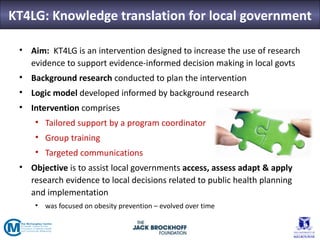 KT4LG: Knowledge translation for local government

 • Aim: KT4LG is an intervention designed to increase the use of research
   evidence to support evidence-informed decision making in local govts
 • Background research conducted to plan the intervention
 • Logic model developed informed by background research
 • Intervention comprises
     • Tailored support by a program coordinator
     • Group training
     • Targeted communications
 • Objective is to assist local governments access, assess adapt & apply
   research evidence to local decisions related to public health planning
   and implementation
     • was focused on obesity prevention – evolved over time
 
