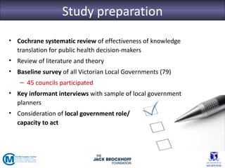 Study preparation
• Cochrane systematic review of effectiveness of knowledge
  translation for public health decision-makers
• Review of literature and theory
• Baseline survey of all Victorian Local Governments (79)
   – 45 councils participated
• Key informant interviews with sample of local government
  planners
• Consideration of local government role/
  capacity to act
 