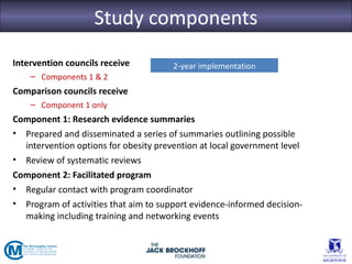 Study components
Intervention councils receive          2-year implementation
    – Components 1 & 2
Comparison councils receive
    – Component 1 only
Component 1: Research evidence summaries
• Prepared and disseminated a series of summaries outlining possible
  intervention options for obesity prevention at local government level
• Review of systematic reviews
Component 2: Facilitated program
• Regular contact with program coordinator
• Program of activities that aim to support evidence-informed decision-
  making including training and networking events
 