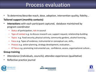 Process evaluation
•   To determine/describe reach, dose, adoption, intervention quality, fidelity…
Tailored support (monthly contacts)
• Interactions with each participant captured, database maintained by
    program coordinator
    – Status of participation, role in council
    – Type of contact e.g. to discuss research use; support request; relationship-building
    – Topics e.g. Food security, physical activity, community gardens, alcohol licensing…
    – Focus e.g. Types of evidence, instrumental or conceptual use, skills…
    – Process e.g. action planning, strategy development, evaluation…
    – KT focus e.g. promoting instrumental use, confidence, access, organisational culture…
Group training
• Attendance (individuals, councils); attendee experiences (qualitative)
• Reflective practice journal
 