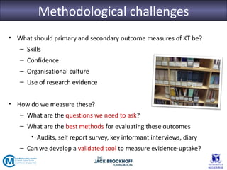Methodological challenges
• What should primary and secondary outcome measures of KT be?
   – Skills
   – Confidence
   – Organisational culture
   – Use of research evidence


• How do we measure these?
   – What are the questions we need to ask?
   – What are the best methods for evaluating these outcomes
       • Audits, self report survey, key informant interviews, diary
   – Can we develop a validated tool to measure evidence-uptake?
 